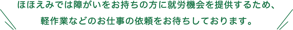 ほほえみでは障がいをお持ちの方に就労機会を提供するため、軽作業などのお仕事の依頼をお待ちしております。