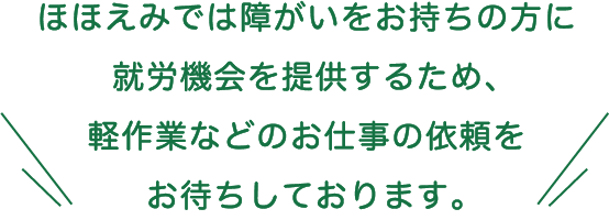 ほほえみでは障がいをお持ちの方に就労機会を提供するため、軽作業などのお仕事の依頼をお待ちしております。